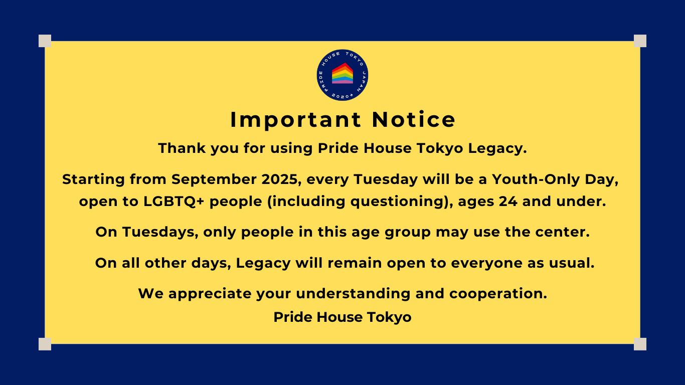 Important Notice
Thank you for using Pride House Tokyo Legacy.
Starting from September 2025, every Tuesday will be a Youth-Only Day, open to LGBTQ+ people (including questioning), ages 24 and under.
On Tuesdays, only people in this age group may use the center. On all other days, Legacy will remain open to everyone as usual.
We appreciate your understanding and cooperation. 
Pride House Tokyo