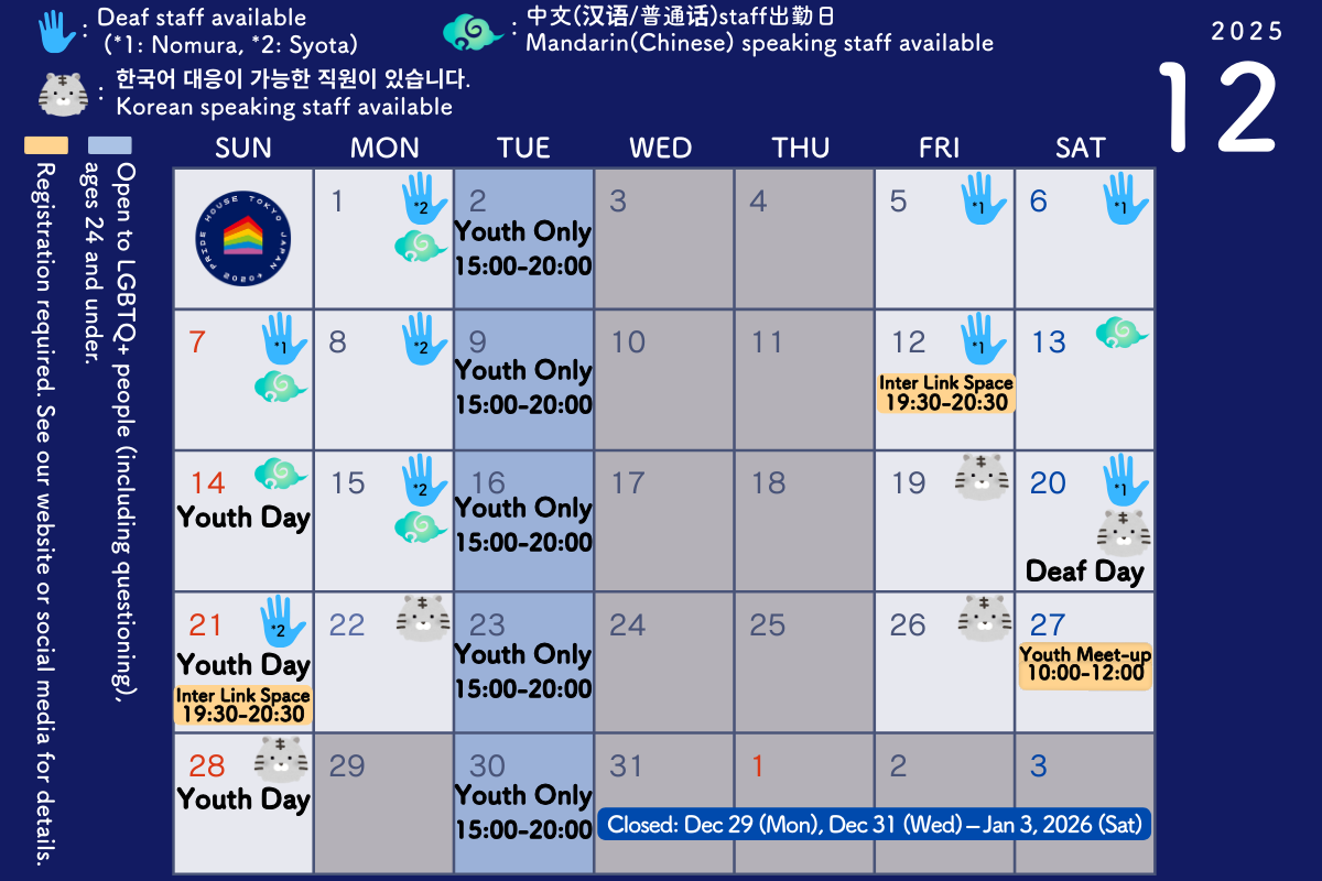 December 2025 Pride House Tokyo Legacy Calendar. Opening Hours: 13:00 to 19:00. Closed Days: Wednesdays and Thursdays. Event Schedule: Youth Day: 14th, 21st, 28th. Youth Meet-up: 27th, 10:00 to 12:00. Youth-Only Day: 2nd, 9th, 16th, 23th, 30th (15:00 to 20:00). Deaf Day: 20th. Inter Link Space: the 12th, 21st, 19:30 to 20:30. Deaf Staff Availability: 1st, 5th, 6th, 7th, 8th, 12th, 15th, 20th, 21st. Chinese Speaking Staff Availability: the 1st, 7th, 13th, 14th, 15th. Korean speaking Staff Availability: 19th, 20th, 22nd, 26th, 28th. Closed: 29th, Dec 31st, 2025 – Jan 3rd, 2026.