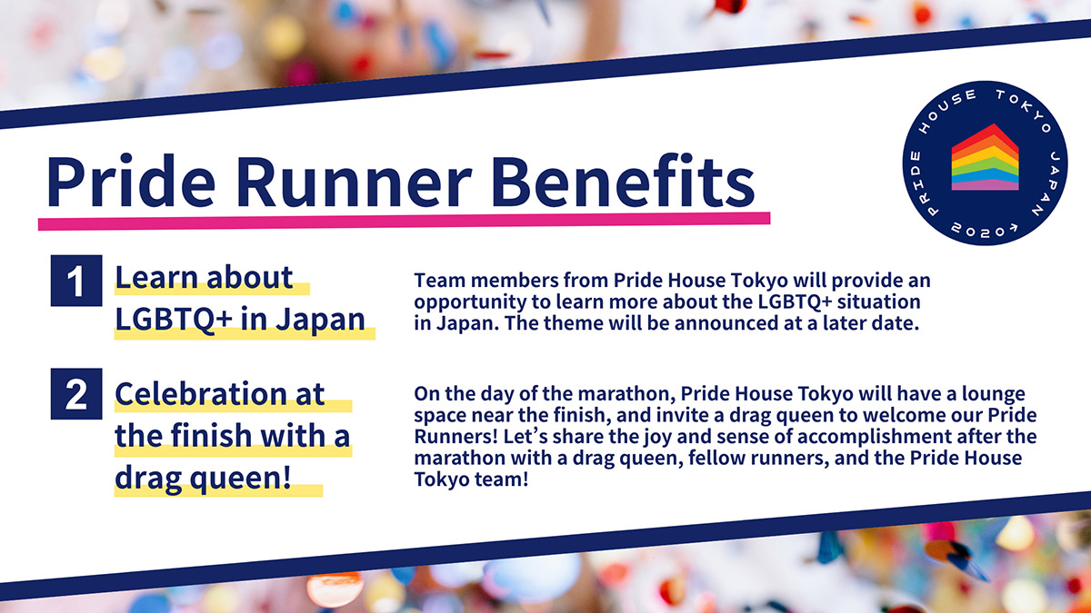 An image on the perks of being a Charity Runner for Pride House Tokyo. At the top is the text “Pride Runner Benefits.” The following details are listed: “1) Learn about LGBTQ+ in Japan: Team members from Pride House Tokyo will provide an opportunity to learn more about the LGBTQ+ situation in Japan. The theme will be announced at a later date,” “Celebration at the finish with a drag queen!: On the day of the marathon, Pride House Tokyo will have a lounge space near the finish, and invite a drag queen to welcome our Pride Runners! Let’s share the joy and sense of accomplishment after the marathon with a drag queen, fellow runners, and the Pride House Tokyo team!” In the background of the image is blurred confetti.